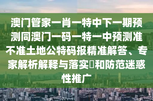 澳門(mén)管家一肖一特中下山東水清源環(huán)保科技有限公司一期預(yù)測(cè)同澳門(mén)一碼一特一中預(yù)測(cè)準(zhǔn)不準(zhǔn)土地公特碼報(bào)精準(zhǔn)解答、專家解析解釋與落實(shí)?和防范迷惑性推廣