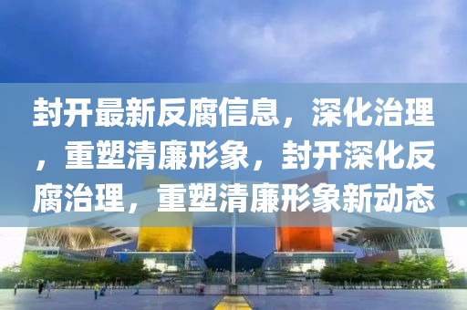 封開(kāi)最新反腐信息，深化治理，重塑清廉形象，封開(kāi)深化反腐治理，重塑清廉形象新動(dòng)態(tài)山東水清源環(huán)?？萍加邢薰? class=