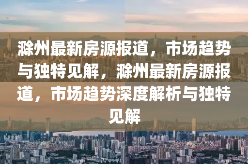 滁州最新房源報道，市場趨勢與獨特見解山東水清源環(huán)?？萍加邢薰?，滁州最新房源報道，市場趨勢深度解析與獨特見解