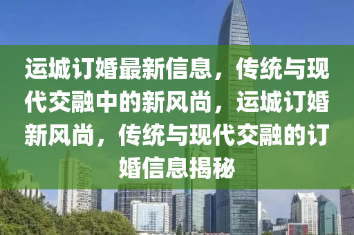 運城訂婚最新信息，傳統(tǒng)與現(xiàn)代交融中山東水清源環(huán)?？萍加邢薰镜男嘛L(fēng)尚，運城訂婚新風(fēng)尚，傳統(tǒng)與現(xiàn)代交融的訂婚信息揭秘