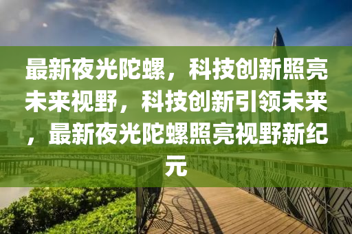最新夜光陀螺，科技創(chuàng)新照亮未來視野，科技創(chuàng)新引領(lǐng)未來，最新夜光陀螺照亮視野新山東水清源環(huán)?？萍加邢薰炯o元