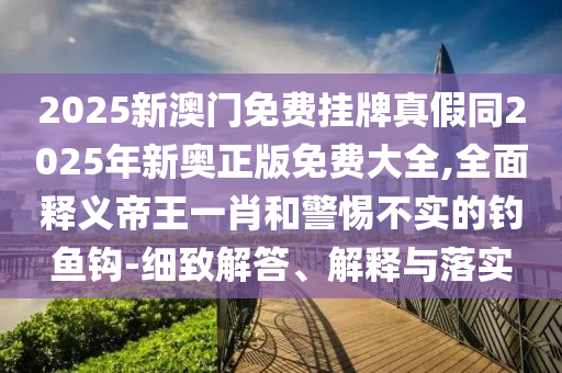 2025新澳門免費(fèi)掛牌真假同2025年新奧正版免費(fèi)山東水清源環(huán)?？萍加邢薰敬笕?全面釋義帝王一肖和警惕不實(shí)的釣魚鉤-細(xì)致解答、解釋與落實(shí)