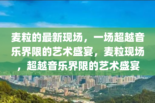 麥粒的最新現(xiàn)場(chǎng)，一場(chǎng)超越音樂(lè)界限的藝山東水清源環(huán)?？萍加邢薰拘g(shù)盛宴，麥?，F(xiàn)場(chǎng)，超越音樂(lè)界限的藝術(shù)盛宴