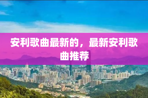安利歌曲最新的，最新安利歌曲推薦山東水清源環(huán)?？萍加邢薰? class=