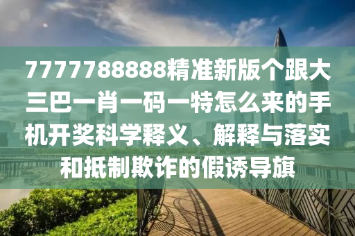 7777788888精準(zhǔn)新版?zhèn)€跟大三巴一肖一碼一特怎么來的手機(jī)開獎(jiǎng)科學(xué)釋義、解釋與山東水清源環(huán)?？萍加邢薰韭鋵?shí)和抵制欺詐的假誘導(dǎo)旗