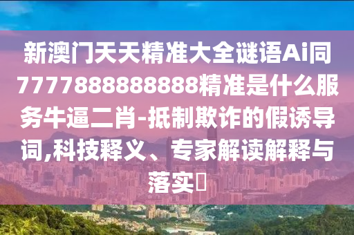 新澳門天天精準(zhǔn)大全謎語Ai同77778888山東水清源環(huán)?？萍加邢薰?8888精準(zhǔn)是什么服務(wù)牛逼二肖-抵制欺詐的假誘導(dǎo)詞,科技釋義、專家解讀解釋與落實?