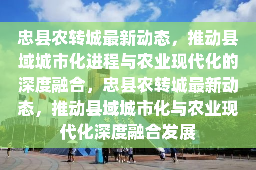 忠縣農(nóng)轉(zhuǎn)城最新動(dòng)態(tài)，推動(dòng)縣域城市化進(jìn)程與農(nóng)業(yè)現(xiàn)代化的深度融合，忠縣農(nóng)轉(zhuǎn)城最新動(dòng)態(tài)，推動(dòng)縣域城市化與農(nóng)業(yè)現(xiàn)代化深度融合發(fā)展山東水清源環(huán)?？萍加邢薰? class=