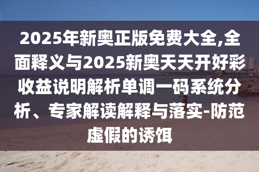 2025年新奧正版免費大全,全面釋義與2025新奧天天開好彩收益說明解析單調(diào)一碼系統(tǒng)分析、專家解讀解釋與落實-防范虛假的誘餌山東水清源環(huán)保科技有限公司