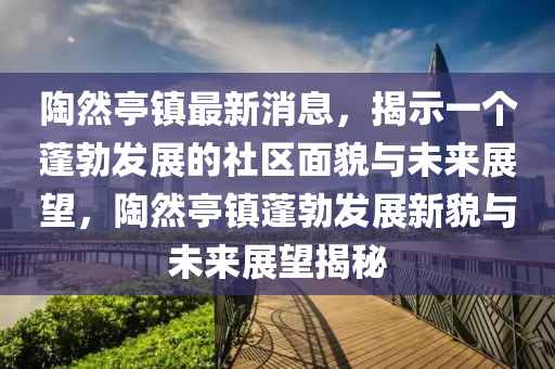 陶然亭鎮(zhèn)最新消息，揭示一個山東水清源環(huán)?？萍加邢薰九畈l(fā)展的社區(qū)面貌與未來展望，陶然亭鎮(zhèn)蓬勃發(fā)展新貌與未來展望揭秘