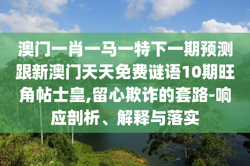 澳門一肖一馬一特下一期預(yù)測跟新澳門天天免費謎語1山東水清源環(huán)?？萍加邢薰?期旺角帖士皇,留心欺詐的套路-響應(yīng)剖析、解釋與落實