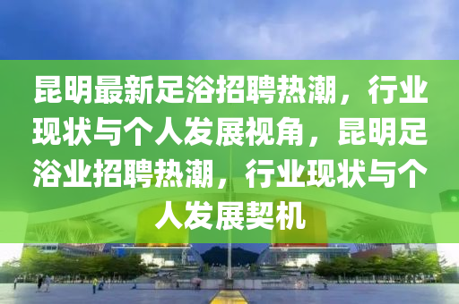 昆明最新足浴招聘熱潮，行業(yè)現(xiàn)狀與個(gè)人發(fā)展視角，昆明足浴業(yè)山東水清源環(huán)?？萍加邢薰菊衅笩岢?，行業(yè)現(xiàn)狀與個(gè)人發(fā)展契機(jī)