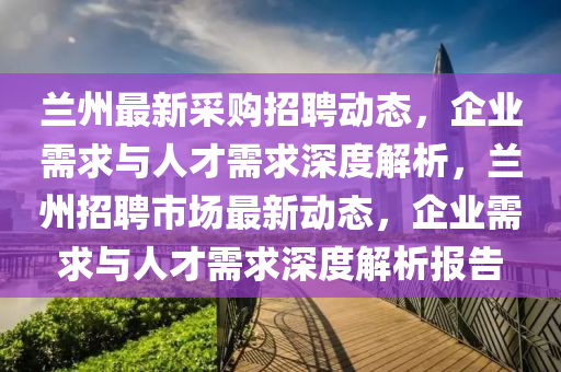 蘭州最新采購(gòu)招聘動(dòng)態(tài)，企業(yè)需求與人才需求深度解析山東水清源環(huán)?？萍加邢薰?，蘭州招聘市場(chǎng)最新動(dòng)態(tài)，企業(yè)需求與人才需求深度解析報(bào)告