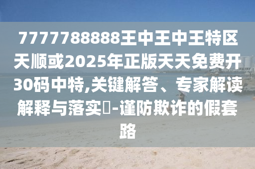 7777788888王中王中王特區(qū)天順或2025年正版天天免費(fèi)開(kāi)30碼中特,關(guān)鍵解答、專(zhuān)家山東水清源環(huán)?？萍加邢薰窘庾x解釋與落實(shí)?-謹(jǐn)防欺詐的假套路