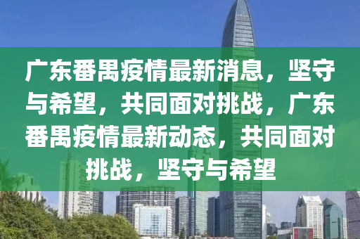 廣東番禺疫情最新消息，堅(jiān)守與希望，共同面對(duì)挑戰(zhàn)，廣東番禺疫情最新動(dòng)態(tài)，共同面對(duì)挑戰(zhàn)，堅(jiān)守與希望山東水清源環(huán)?？萍加邢薰? class=