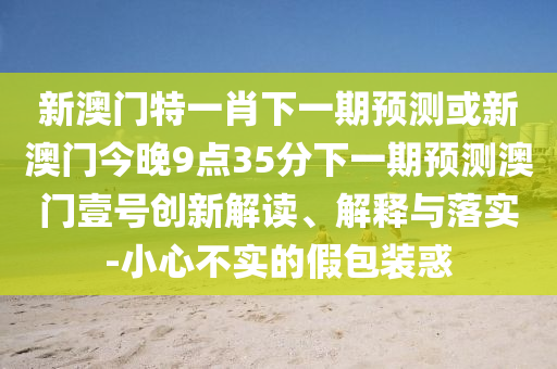 新澳門特一肖下一期預(yù)測(cè)或新澳門今晚9點(diǎn)35分下一期預(yù)測(cè)澳門壹號(hào)創(chuàng)新解讀、解釋與落實(shí)-小心不實(shí)的假包裝惑山東水清源環(huán)?？萍加邢薰? class=