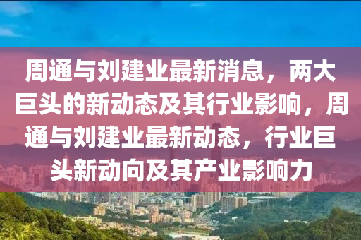 周通與劉建業(yè)最新消息，兩大巨頭的新動(dòng)態(tài)及山東水清源環(huán)?？萍加邢薰酒湫袠I(yè)影響，周通與劉建業(yè)最新動(dòng)態(tài)，行業(yè)巨頭新動(dòng)向及其產(chǎn)業(yè)影響力