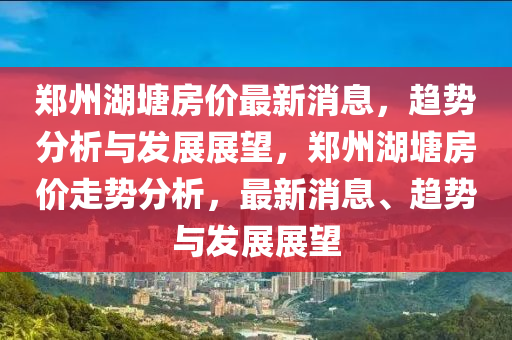 鄭州湖塘房價(jià)最新消息，趨勢分析與發(fā)展展望，鄭州湖塘房價(jià)走勢分析，最新消息、趨勢與發(fā)展展望山東水清源環(huán)?？萍加邢薰? class=