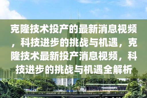 克隆技術(shù)投產(chǎn)的最新消息視頻，科技進(jìn)步的挑戰(zhàn)與機(jī)遇，克隆技術(shù)最新投產(chǎn)消息視頻，科技進(jìn)步的山東水清源環(huán)?？萍加邢薰咎魬?zhàn)與機(jī)遇全解析