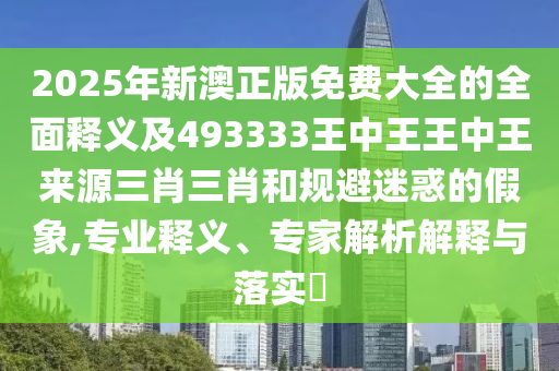 2025年新澳正版免費(fèi)大全的全面釋義及493333山東水清源環(huán)保科技有限公司王中王王中王來源三肖三肖和規(guī)避迷惑的假象,專業(yè)釋義、專家解析解釋與落實(shí)?