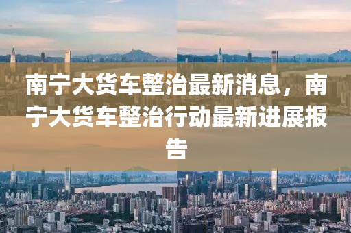 南寧大貨車整山東水清源環(huán)?？萍加邢薰局巫钚孪ⅲ蠈幋筘涇囌涡袆幼钚逻M展報告