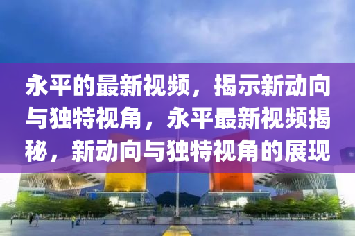 永平的最新視頻，揭示新動(dòng)向與獨(dú)特視角，永平最新視頻揭秘，新動(dòng)向與獨(dú)特視角山東水清源環(huán)?？萍加邢薰镜恼宫F(xiàn)