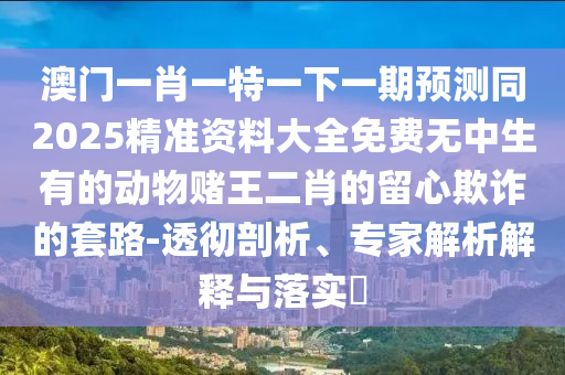 澳門一肖一特一下一期預測同2025精準資料大全免費無中生有的動物賭王二肖的留心欺詐的套路-透徹剖析、專家解析解釋與落實?山東水清源環(huán)?？萍加邢薰? class=