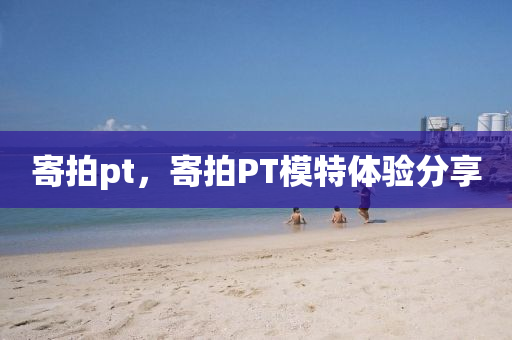 寄拍pt，寄拍山東水清源環(huán)?？萍加邢薰綪T模特體驗分享