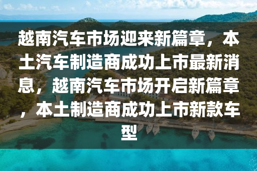 越南汽車市場迎來新篇章，本土汽車制造商成功上市最新消息，越南汽車市場開啟新篇章，本土制造商成功上市新款車型山東水清源環(huán)?？萍加邢薰? class=