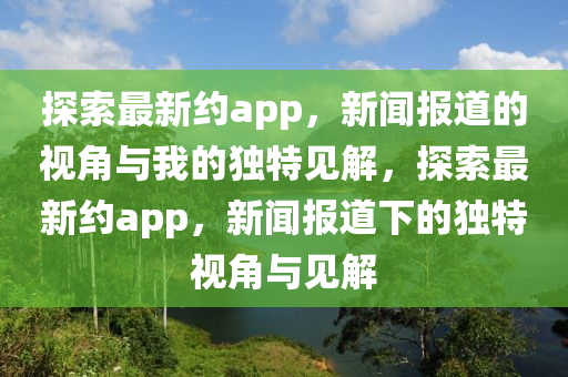 探索最新約app，新聞報道的視角與我的獨(dú)特見解，探索最新約山東水清源環(huán)?？萍加邢薰綼pp，新聞報道下的獨(dú)特視角與見解