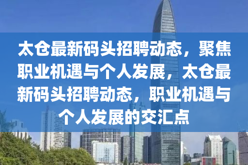 太倉(cāng)最新碼頭招聘動(dòng)態(tài)，聚焦職業(yè)機(jī)遇與個(gè)人發(fā)展，太倉(cāng)最新碼頭招聘動(dòng)態(tài)，職業(yè)山東水清源環(huán)?？萍加邢薰緳C(jī)遇與個(gè)人發(fā)展的交匯點(diǎn)