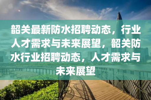 韶關(guān)最新防水招聘動(dòng)態(tài)，行業(yè)人才需求與未來(lái)展望，韶關(guān)防水行業(yè)山東水清源環(huán)保科技有限公司招聘動(dòng)態(tài)，人才需求與未來(lái)展望