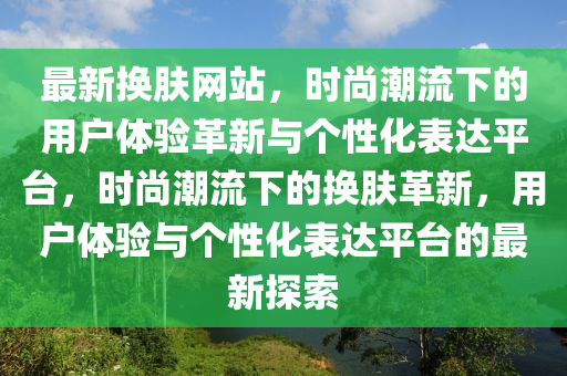 最新?lián)Q膚網(wǎng)站，時尚潮流下的用戶體驗革新與個性化表達平臺，時尚潮流下的換膚革新，用戶體驗與個性化表達平臺的最新探索山東水清源環(huán)?？萍加邢薰? class=