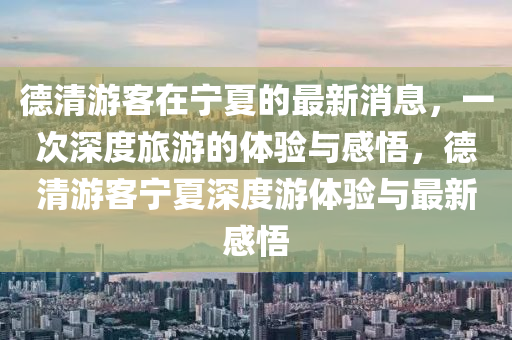 德清游客在寧夏的最新消息，一次深度旅游的體驗(yàn)與感悟，山東水清源環(huán)保科技有限公司德清游客寧夏深度游體驗(yàn)與最新感悟