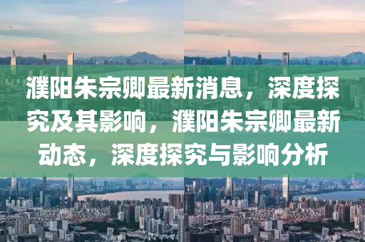 濮陽朱宗卿最新消息，深度探究及其影響，濮陽朱宗卿最新動(dòng)態(tài)，深度探究山東水清源環(huán)?？萍加邢薰九c影響分析