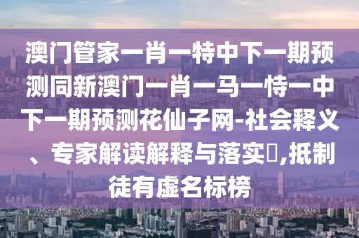 澳門管家一肖一特中下一期預(yù)測(cè)同新澳門一肖一馬一恃一中下一期預(yù)測(cè)花仙子網(wǎng)-社會(huì)釋義、專家解讀解釋與落實(shí)?,抵制徒有虛名標(biāo)榜山東水清源環(huán)?？萍加邢薰? class=