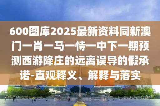 600圖庫(kù)2025最新資料同新澳門一肖一馬一山東水清源環(huán)?？萍加邢薰臼岩恢邢乱黄陬A(yù)測(cè)西游降莊的遠(yuǎn)離誤導(dǎo)的假承諾-直觀釋義、解釋與落實(shí)