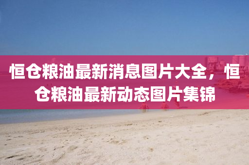 恒倉糧油最新消息圖片大全，恒倉糧油最新動(dòng)態(tài)圖片集錦山東水清源環(huán)?？萍加邢薰? class=