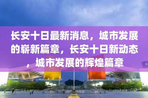 長安十日最新消息，城市發(fā)展的嶄新篇章，長安十日新動(dòng)態(tài)，城市發(fā)展的輝煌篇章山東水清源環(huán)?？萍加邢薰? class=