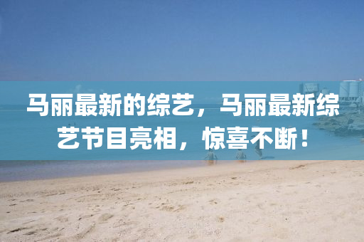 馬麗最新的綜藝，馬麗最新綜藝節(jié)山東水清源環(huán)?？萍加邢薰灸苛料?，驚喜不斷！