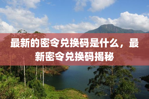 最新的密令兌換碼是什么，最新密令兌換碼揭秘山東水清源環(huán)?？萍加邢薰? class=