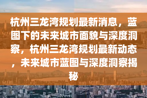杭州三龍灣規(guī)劃最新消息，藍圖下的未來城市面貌與深度洞察，杭州三龍灣規(guī)劃最新動態(tài)，未來城市藍圖與深度洞察揭秘山東水清源環(huán)?？萍加邢薰? class=