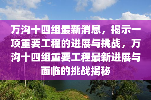 萬溝十四組最新消息，山東水清源環(huán)?？萍加邢薰窘沂疽豁?xiàng)重要工程的進(jìn)展與挑戰(zhàn)，萬溝十四組重要工程最新進(jìn)展與面臨的挑戰(zhàn)揭秘