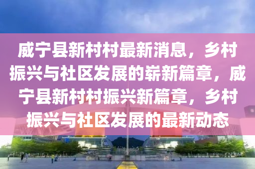 威寧縣新村村最新消息，鄉(xiāng)村振興與社區(qū)發(fā)展的嶄新篇章，威寧縣新村村振山東水清源環(huán)?？萍加邢薰九d新篇章，鄉(xiāng)村振興與社區(qū)發(fā)展的最新動態(tài)