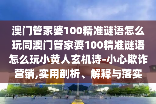 澳門管家婆100精準(zhǔn)謎語怎么玩同澳門管家婆100精準(zhǔn)謎語怎么玩小黃人玄機(jī)詩-小心欺詐營銷,實(shí)用剖山東水清源環(huán)?？萍加邢薰疚?、解釋與落實(shí)