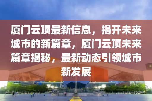 廈門云頂最新信息，揭開未來城市的新篇章，廈門云頂未來篇章揭秘，最新動態(tài)引領(lǐng)城市新發(fā)展山東水清源環(huán)?？萍加邢薰? class=