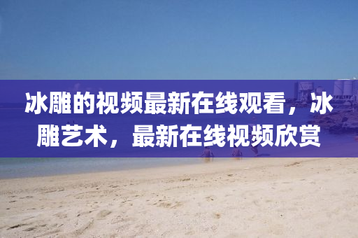 冰雕的視頻最新在線觀看，冰雕藝術，最新在線視頻欣賞山東水清源環(huán)?？萍加邢薰? class=