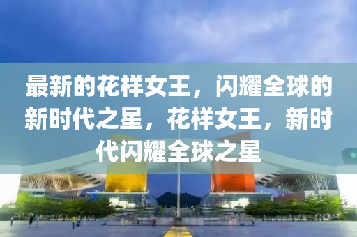 最新的花樣女王，閃耀全球的新時代之星，花樣女王，山東水清源環(huán)?？萍加邢薰拘聲r代閃耀全球之星