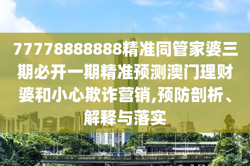 77778888888精準(zhǔn)同管家婆三期必開一期精準(zhǔn)預(yù)測(cè)澳門理財(cái)婆和小心欺詐營銷,預(yù)防剖析、解釋與落實(shí)山東水清源環(huán)?？萍加邢薰? class=