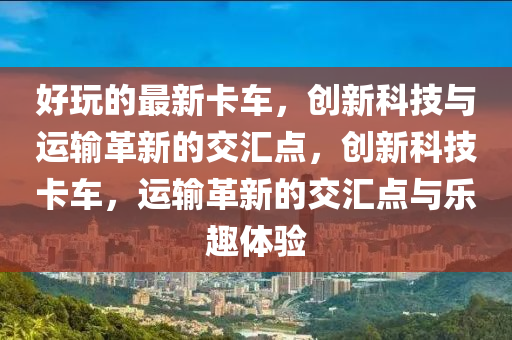 好玩的山東水清源環(huán)?？萍加邢薰咀钚驴ㄜ?，創(chuàng)新科技與運(yùn)輸革新的交匯點(diǎn)，創(chuàng)新科技卡車，運(yùn)輸革新的交匯點(diǎn)與樂趣體驗(yàn)