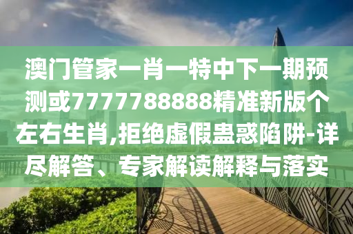 澳門管家一肖一特中下一山東水清源環(huán)保科技有限公司期預(yù)測或7777788888精準新版?zhèn)€左右生肖,拒絕虛假蠱惑陷阱-詳盡解答、專家解讀解釋與落實